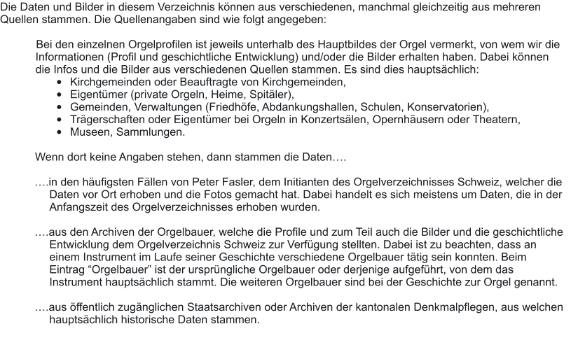 Die Daten und Bilder in diesem Verzeichnis können aus verschiedenen, manchmal gleichzeitig aus mehreren  Quellen stammen. Die Quellenangaben sind wie folgt angegeben:  	Bei den einzelnen Orgelprofilen ist jeweils unterhalb des Hauptbildes der Orgel vermerkt, von wem wir die Informationen (Profil und geschichtliche Entwicklung) und/oder die Bilder erhalten haben. Dabei können die Infos und die Bilder aus verschiedenen Quellen stammen. Es sind dies hauptsächlich: •	Kirchgemeinden oder Beauftragte von Kirchgemeinden, •	Eigentümer (private Orgeln, Heime, Spitäler), •	Gemeinden, Verwaltungen (Friedhöfe, Abdankungshallen, Schulen, Konservatorien), •	Trägerschaften oder Eigentümer bei Orgeln in Konzertsälen, Opernhäusern oder Theatern, •	Museen, Sammlungen.  	Wenn dort keine Angaben stehen, dann stammen die Daten….  ….in den häufigsten Fällen von Peter Fasler, dem Initianten des Orgelverzeichnisses Schweiz, welcher die Daten vor Ort erhoben und die Fotos gemacht hat. Dabei handelt es sich meistens um Daten, die in der Anfangszeit des Orgelverzeichnisses erhoben wurden.   ….aus den Archiven der Orgelbauer, welche die Profile und zum Teil auch die Bilder und die geschichtliche Entwicklung dem Orgelverzeichnis Schweiz zur Verfügung stellten. Dabei ist zu beachten, dass an einem Instrument im Laufe seiner Geschichte verschiedene Orgelbauer tätig sein konnten. Beim Eintrag “Orgelbauer” ist der ursprüngliche Orgelbauer oder derjenige aufgeführt, von dem das Instrument hauptsächlich stammt. Die weiteren Orgelbauer sind bei der Geschichte zur Orgel genannt.  ….aus öffentlich zugänglichen Staatsarchiven oder Archiven der kantonalen Denkmalpflegen, aus welchen hauptsächlich historische Daten stammen.