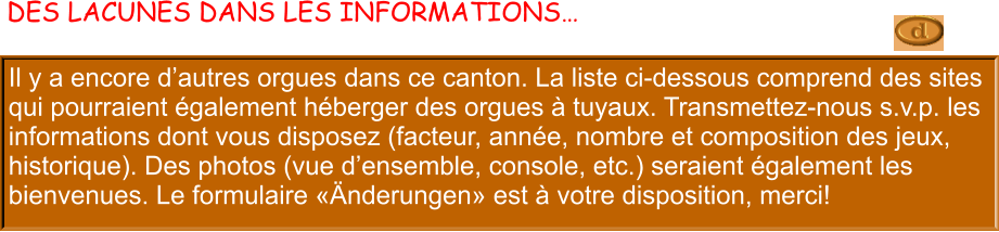 Il y a encore d’autres orgues dans ce canton. La liste ci-dessous comprend des sites qui pourraient également héberger des orgues à tuyaux. Transmettez-nous s.v.p. les informations dont vous disposez (facteur, année, nombre et composition des jeux, historique). Des photos (vue d’ensemble, console, etc.) seraient également les bienvenues. Le formulaire «Änderungen» est à votre disposition, merci!