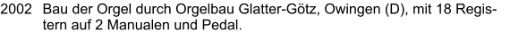 2002	Bau der Orgel durch Orgelbau Glatter-Götz, Owingen (D), mit 18 Registern auf 2 Manualen und Pedal.