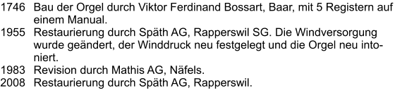 1746	Bau der Orgel durch Viktor Ferdinand Bossart, Baar, mit 5 Registern auf einem Manual. 1955	Restaurierung durch Späth AG, Rapperswil SG. Die Windversorgung wurde geändert, der Winddruck neu festgelegt und die Orgel neu intoniert. 1983	Revision durch Mathis AG, Näfels. 2008	Restaurierung durch Späth AG, Rapperswil.