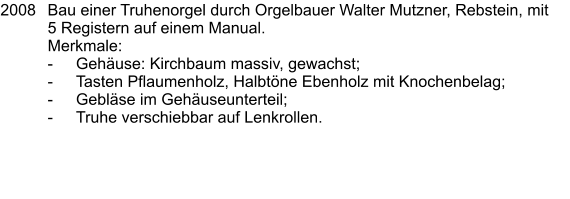 2008	Bau einer Truhenorgel durch Orgelbauer Walter Mutzner, Rebstein, mit 5 Registern auf einem Manual. 	Merkmale: 	-	Gehäuse: Kirchbaum massiv, gewachst; 	-	Tasten Pflaumenholz, Halbtöne Ebenholz mit Knochenbelag; 	-	Gebläse im Gehäuseunterteil; 	-	Truhe verschiebbar auf Lenkrollen.