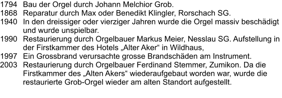 1794	Bau der Orgel durch Johann Melchior Grob. 1868	Reparatur durch Max oder Benedikt Klingler, Rorschach SG. 1940	In den dreissiger oder vierziger Jahren wurde die Orgel massiv beschädigt und wurde unspielbar. 1990	Restaurierung durch Orgelbauer Markus Meier, Nesslau SG. Aufstellung in der Firstkammer des Hotels „Alter Aker“ in Wildhaus, 1997	Ein Grossbrand verursachte grosse Brandschäden am Instrument. 2003	Restaurierung durch Orgelbauer Ferdinand Stemmer, Zumikon. Da die Firstkammer des „Alten Akers“ wiederaufgebaut worden war, wurde die restaurierte Grob-Orgel wieder am alten Standort aufgestellt.