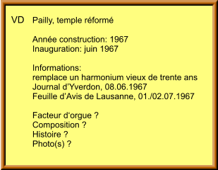 VD	Pailly, temple réformé 	 	Année construction: 1967 	Inauguration: juin 1967  	Informations: 	remplace un harmonium vieux de trente ans 	Journal d’Yverdon, 08.06.1967 	Feuille d’Avis de Lausanne, 01./02.07.1967  	Facteur d‘orgue ? 	Composition ? 	Histoire ? 	Photo(s) ?
