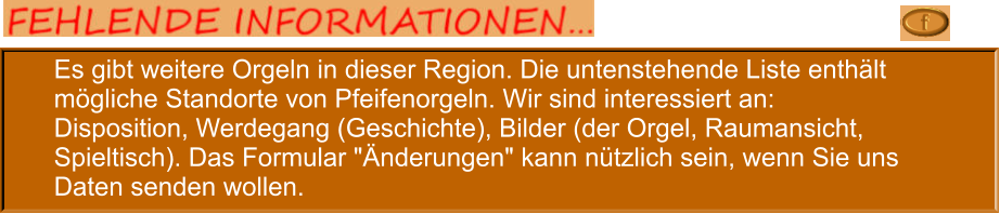 Es gibt weitere Orgeln in dieser Region. Die untenstehende Liste enthält mögliche Standorte von Pfeifenorgeln. Wir sind interessiert an: Disposition, Werdegang (Geschichte), Bilder (der Orgel, Raumansicht, Spieltisch). Das Formular "Änderungen" kann nützlich sein, wenn Sie uns Daten senden wollen.
