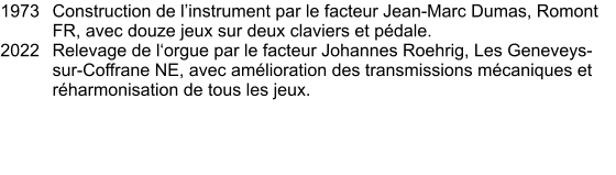 1973	Construction de l’instrument par le facteur Jean-Marc Dumas, Romont FR, avec douze jeux sur deux claviers et pédale. 2022	Relevage de l‘orgue par le facteur Johannes Roehrig, Les Geneveys-sur-Coffrane NE, avec amélioration des transmissions mécaniques et réharmonisation de tous les jeux.