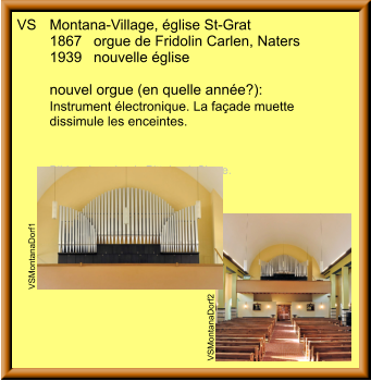 VS	Montana-Village, église St-Grat 	1867	orgue de Fridolin Carlen, Naters 	1939	nouvelle église  	nouvel orgue (en quelle année?): 	Instrument électronique. La façade muette  	dissimule les enceintes. 	  	Bilder: Jean-Louis Pitteloud, Sierre.  VSMontanaDorf2 VSMontanaDorf1