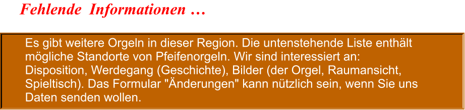 Es gibt weitere Orgeln in dieser Region. Die untenstehende Liste enthält mögliche Standorte von Pfeifenorgeln. Wir sind interessiert an: Disposition, Werdegang (Geschichte), Bilder (der Orgel, Raumansicht, Spieltisch). Das Formular "Änderungen" kann nützlich sein, wenn Sie uns Daten senden wollen. Fehlende  Informationen …