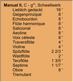 Manual II, C - g''', Schwellwerk 	Lieblich gedackt	16 '	Geigenprinzipal	8 '	Echobourdon	8 '	Flûte harmonique	8 '	Salicional	8 '	Aeoline	8 '	Voix céleste	8 '	Traversflöte	4 '	Violine	4 '	Spitzflöte	2 2/3 '	Waldflöte	2 '	Terzflöte	1 3/5 '	Septime	1 1/7 '	Oboe	8 '	Tremulant