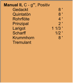 Manual II, C - g''', Positiv 	Gedackt	8 ' 	Quintatön	8 ' 	Rohrflöte	4 ' 	Prinzipal	2 ' 	Larigot	1 1/3 ' 	Scharff	1/2 ' 	Krummhorn	8 ' 	Tremulant