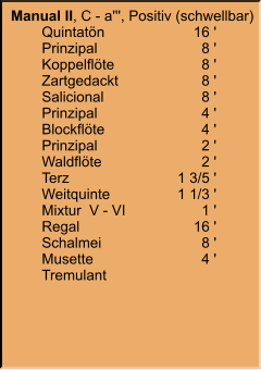 Manual II, C - a''', Positiv (schwellbar) 	Quintatön	16 ' 	Prinzipal	8 ' 	Koppelflöte	8 ' 	Zartgedackt	8 ' 	Salicional	8 ' 	Prinzipal	4 ' 	Blockflöte	4 ' 	Prinzipal	2 ' 	Waldflöte	2 ' 	Terz	1 3/5 ' 	Weitquinte	1 1/3 ' 	Mixtur  V - VI	1 ' 	Regal	16 ' 	Schalmei	8 ' 	Musette	4 ' 	Tremulant
