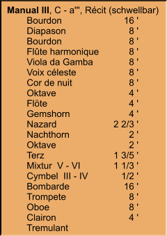 Manual III, C - a''', Récit (schwellbar) 	Bourdon	16 ' 	Diapason	8 ' 	Bourdon	8 ' 	Flûte harmonique	8 ' 	Viola da Gamba	8 ' 	Voix céleste	8 ' 	Cor de nuit	8 ' 	Oktave	4 ' 	Flöte	4 ' 	Gemshorn	4 ' 	Nazard	2 2/3 ' 	Nachthorn	2 ' 	Oktave	2 ' 	Terz	1 3/5 ' 	Mixtur  V - VI	1 1/3 ' 	Cymbel  III - IV	1/2 ' 	Bombarde	16 ' 	Trompete	8 ' 	Oboe	8 ' 	Clairon	4 ' 	Tremulant