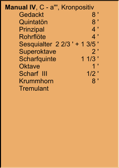 Manual IV, C - a''', Kronpositiv 	Gedackt	8 ' 	Quintatön	8 ' 	Prinzipal	4 ' 	Rohrflöte	4 ' 	Sesquialter	2 2/3 ' + 1 3/5 ' 	Superoktave	2 ' 	Scharfquinte	1 1/3 ' 	Oktave	1 ' 	Scharf  III	1/2 ' 	Krummhorn	8 ' 	Tremulant