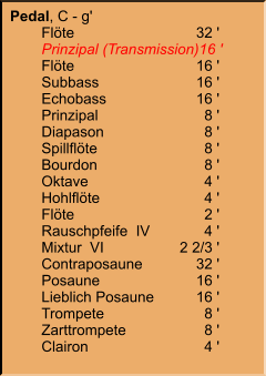Pedal, C - g' 	Flöte	32 ' 	Prinzipal (Transmission)	16 ' 	Flöte	16 ' 	Subbass	16 ' 	Echobass	16 ' 	Prinzipal	8 ' 	Diapason	8 ' 	Spillflöte	8 ' 	Bourdon	8 ' 	Oktave	4 ' 	Hohlflöte	4 ' 	Flöte	2 ' 	Rauschpfeife  IV	4 ' 	Mixtur  VI	2 2/3 ' 	Contraposaune	32 ' 	Posaune	16 ' 	Lieblich Posaune	16 ' 	Trompete	8 ' 	Zarttrompete	8 ' 	Clairon	4 '