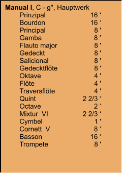 Manual I, C - g'', Hauptwerk 	Prinzipal	16 ‘ 	Bourdon	16 ‘ 	Principal	8 ' 	Gamba	8 ’ 	Flauto major	8 ' 	Gedeckt	8 ' 	Salicional	8 ' 	Gedecktflöte	8 ' 	Oktave	4 ' 	Flöte	4 ' 	Traversflöte	4 ' 	Quint	2 2/3 ‘ 	Octave	2 ‘ 	Mixtur  VI	2 2/3 ‘ 	Cymbel  	1 ' 	Cornett  V	8 ‘ 	Basson	16 ‘ 	Trompete	8 '
