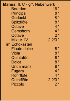 Manual II, C - g''', Nebenwerk 	Bourdon	16 ' 	Principal	8 ' 	Gedackt	8 ‘ 	Spitzflöte	8 ' 	Octave	4 ' 	Gemshorn	4 ' 	Octave	2 ' 	Mixtur  IV	2 2/3 '    im Echokasten 	Flauto dolce	8 ' 	Viola	8 ' 	Quintatön	8 ' 	Dolce	8 ' 	Unda maris	8 ' 	Fugara	4 ' 	Rohrflöte	4 ' 	Quintflöte	2 2/3 ' 	Piccolo	2 ‘