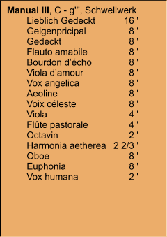 Manual III, C - g''', Schwellwerk 	Lieblich Gedeckt	16 ' 	Geigenpricipal	8 ' 	Gedeckt	8 ' 	Flauto amabile	8 ' 	Bourdon d’écho	8 ' 	Viola d’amour	8 ' 	Vox angelica	8 ' 	Aeoline	8 ' 	Voix céleste	8 ' 	Viola	4 ' 	Flûte pastorale	4 ' 	Octavin	2 ' 	Harmonia aetherea	2 2/3 ' 	Oboe	8 ' 	Euphonia	8 ' 	Vox humana	2 '