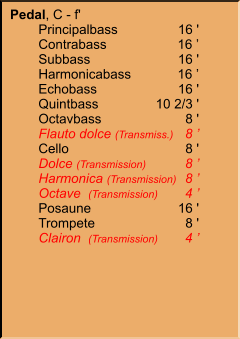 Pedal, C - f' 	Principalbass	16 ' 	Contrabass	16 ’ 	Subbass	16 ' 	Harmonicabass	16 ’ 	Echobass	16 ' 	Quintbass	10 2/3 ' 	Octavbass	8 ' 	Flauto dolce (Transmiss.)	8 ’ 	Cello	8 ' 	Dolce (Transmission)	8 ’ 	Harmonica (Transmission)	8 ’ 	Octave  (Transmission)	4 ’ 	Posaune	16 ' 	Trompete	8 ' 	Clairon  (Transmission)	4 ’
