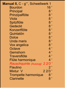Manual II, C - g‘‘‘, Schwellwerk 1 	Bourdon	16 ' 	Principal	8 ' 	Prinzipalflöte	8 ' 	Viola	8 ' 	Spitzflöte	8 ' 	Gedeckt	8 ' 	Konzertflöte	8 ' 	Quintatön	8 ' 	Dolce	8 ' 	Unda maris	8 ' 	Vox angelica	8 ' 	Octave	4 ' 	Gemshorn	4 ' 	Traversflöte	4 ' 	Flûte harmonique	4 ' 	Rauschquinte (Auszug)	2 2/3 ' 	Flautino	2 ' 	Mixtur  V	2 2/3 ' 	Trompette harmonique	8 ' 	Clarinette	8 '