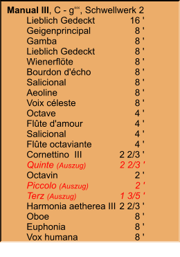 Manual III, C - g‘‘‘, Schwellwerk 2 	Lieblich Gedeckt	16 ' 	Geigenprincipal	8 ' 	Gamba	8 ' 	Lieblich Gedeckt	8 ' 	Wienerflöte	8 ' 	Bourdon d'écho	8 ' 	Salicional	8 ' 	Aeoline	8 ' 	Voix céleste	8 ' 	Octave	4 ' 	Flûte d'amour	4 ' 	Salicional	4 ' 	Flûte octaviante	4 ' 	Cornettino  III	2 2/3 ' 	Quinte (Auszug)	2 2/3 ' 	Octavin	2 ' 	Piccolo (Auszug)	2 ' 	Terz (Auszug)	1 3/5 ' 	Harmonia aetherea III	2 2/3 ' 	Oboe	8 ' 	Euphonia	8 ' 	Vox humana	8 '